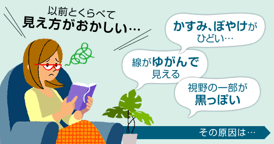 「かすみ、ぼやけがひどい」「線がゆがんで見える」「視野の一部が黒っぽい」など、以前と比べて見え方がおかしいことはないでしょうか？