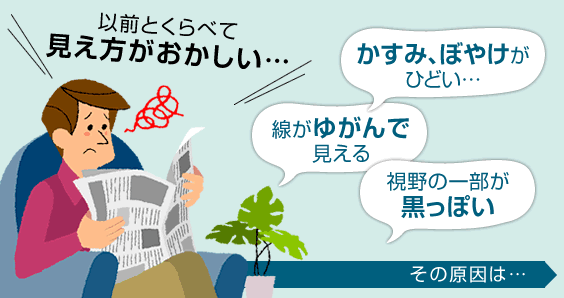 「かすみ、ぼやけがひどい」「線がゆがんで見える」「視野の一部が黒っぽい」など、以前と比べて見え方がおかしいことはないでしょうか？