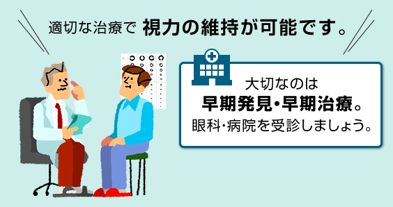 適切な治療で視力の維持が可能です。大切なのは早期発見・早期治療。眼科・病院を受診しましょう。病気や治療について詳しく見るのページに進む