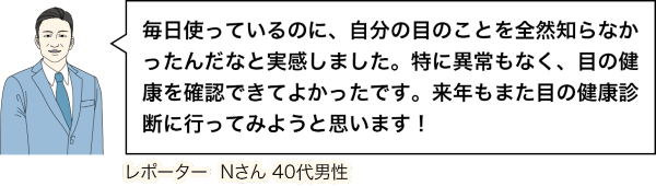 毎日使っているのに、自分の目のことを全然知らなかったんだなと実感しました。特に異常もなく、目の健康を確認できてよかったです。来年もまた目の健康診断に行ってみようと思います!レポーターNさん 40代男性