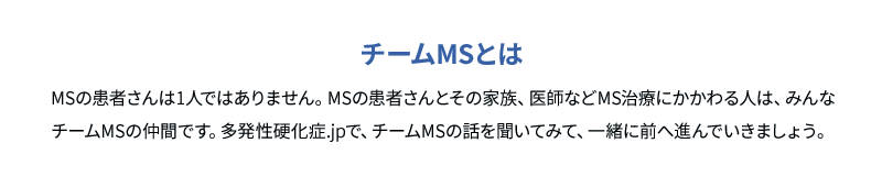 チームMSとは MSの患者さんは1人ではありません。MSの患者さんとその家族、医師などMS治療にかかわる人は、みんなチームMSの仲間です。多発性硬化症.jpで、チームMSの話を聞いてみて、一緒に前へ進んでいきましょう。