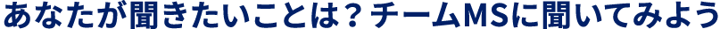 あなたが聞きたいことは?チームMSに聞いてみよう