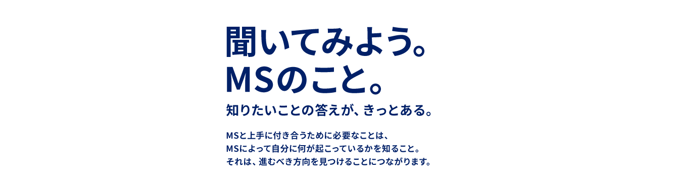 聞いてみよう。MSのこと。 知りたいことの答えが、きっとある。 MSと上手に付き合うために必要なことは、MSを知ること。 それは、進むべき方向を見つけることにつながります。