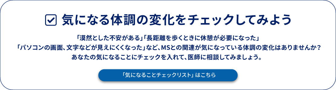 気になる体調の変化をチェックしてみよう 「漠然とした不安がある」「⻑距離を歩くときに休憩が必要になった」「パソコンの画⾯、⽂字などが⾒えにくくなった」など、MSとの関連が気になっている体調の変化はありませんか？あなたの気になることにチェックを入れて、医師に相談してみましょう。「気になることチェックリスト」はこちら