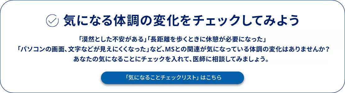 気になる体調の変化をチェックしてみよう 「漠然とした不安がある」「⻑距離を歩くときに休憩が必要になった」「パソコンの画⾯、⽂字などが⾒えにくくなった」など、MSとの関連が気になっている体調の変化はありませんか？あなたの気になることにチェックを入れて、医師に相談してみましょう。「気になることチェックリスト」はこちら