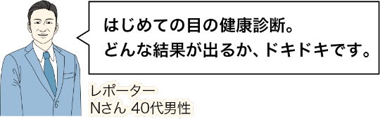はじめての目の健康診断。どんな結果が出るか、ドキドキです。レポーターNさん 40代男性