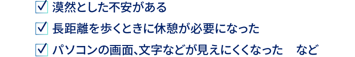 漠然とした不安がある　長距離を歩くときに休憩が必要になった　パソコンの画面、文字などが見えにくくなった　など