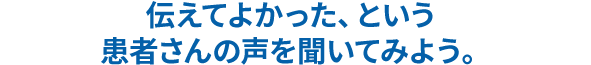 伝えてよかった、という患者さんの声を聞いてみよう。